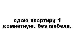 сдаю квартиру 1 комнатную. без мебели. 